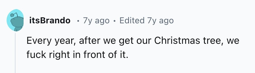 itsBrando . 7y ago . Edited 7y ago Every year, after we get our Christmas tree, we fuck right in front of it.