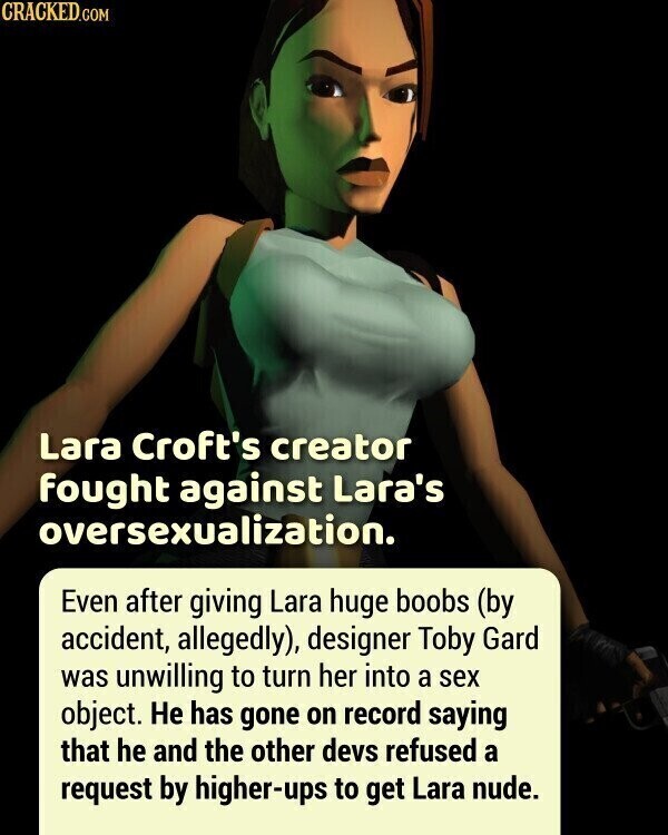 CRACKED.COM Lara Croft's creator fought against Lara's oversexualization. Even after giving Lara huge boobs (by accident, allegedly), designer Toby Gard was unwilling to turn her into a sex object. Не has gone on record saying that he and the other devs refused a request by higher-ups to get Lara nude.