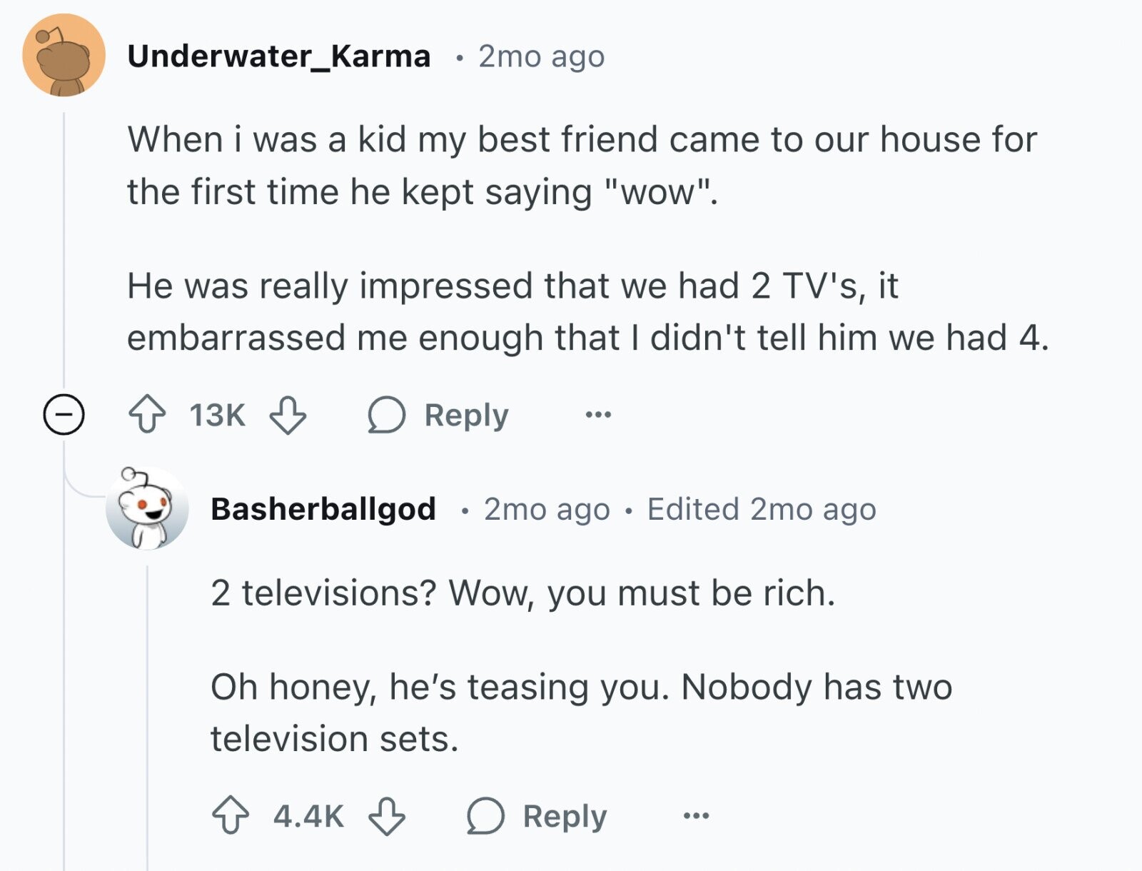 Underwater_Karma 2mo ago When i was a kid my best friend came to our house for the first time he kept saying wow. Не was really impressed that we had 2 TV's, it embarrassed me enough that I didn't tell him we had 4. 13K Reply ... Basherballgod 2mo ago Edited 2mo ago 2 televisions? Wow, you must be rich. Oh honey, he's teasing you. Nobody has two television sets. 4.4K Reply ...
