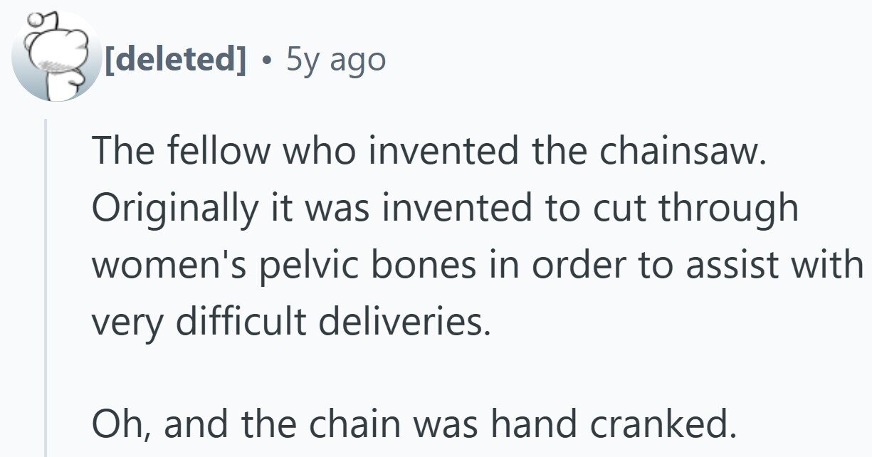 . 5y ago The fellow who invented the chainsaw. Originally it was invented to cut through women's pelvic bones in order to assist with very difficult deliveries. Oh, and the chain was hand cranked.