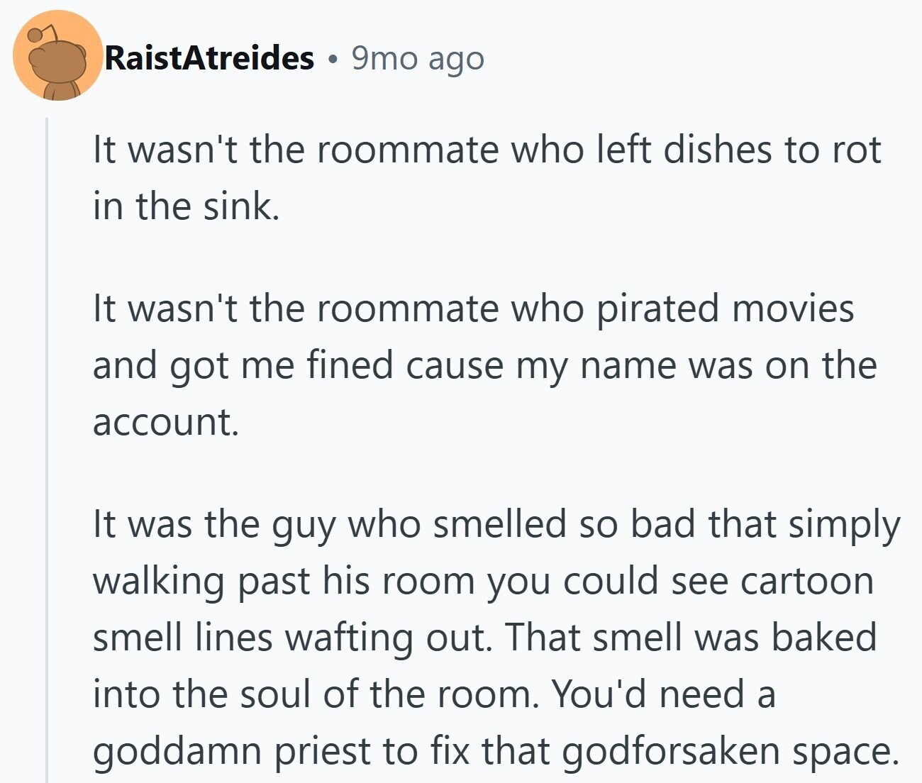 RaistAtreides 9mo ago It wasn't the roommate who left dishes to rot in the sink. It wasn't the roommate who pirated movies and got me fined cause my name was on the account. It was the guy who smelled so bad that simply walking past his room you could see cartoon smell lines wafting out. That smell was baked into the soul of the room. You'd need a goddamn priest to fix that godforsaken space.