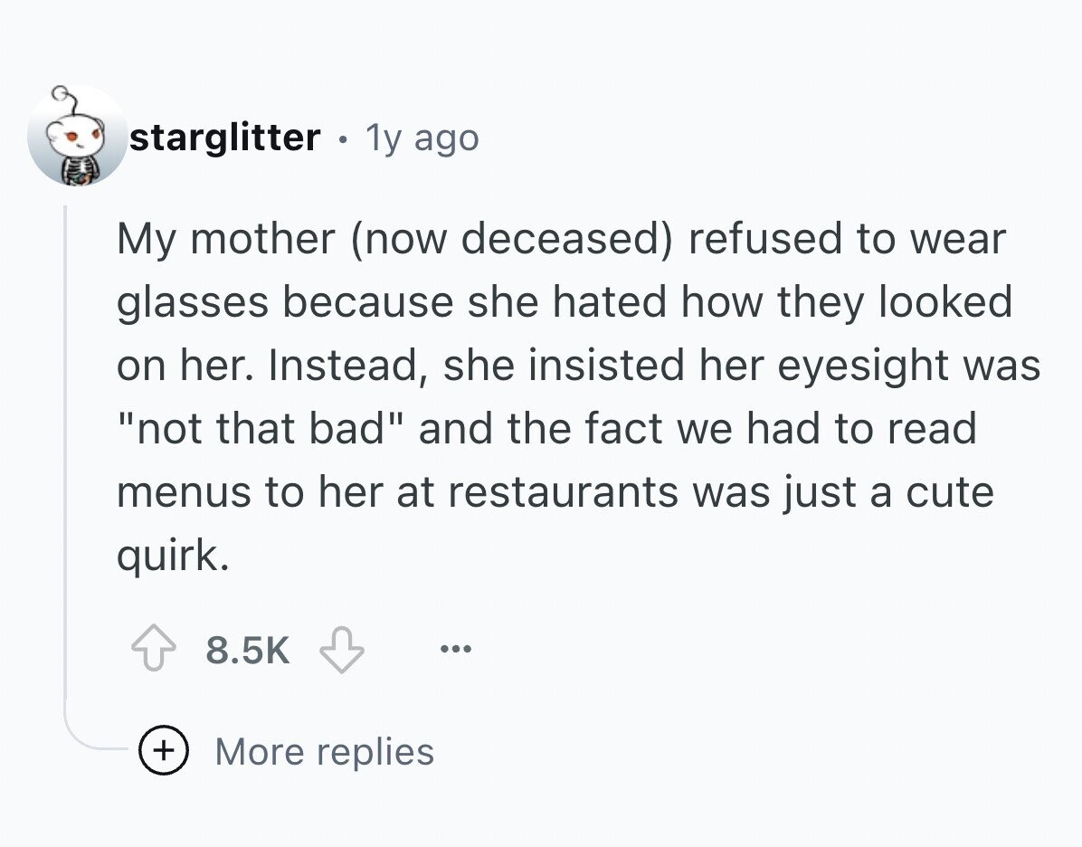 starglitter e 1y ago My mother (now deceased) refused to wear glasses because she hated how they looked on her. Instead, she insisted her eyesight was not that bad and the fact we had to read menus to her at restaurants was just a cute quirk. 8.5K ... + More replies