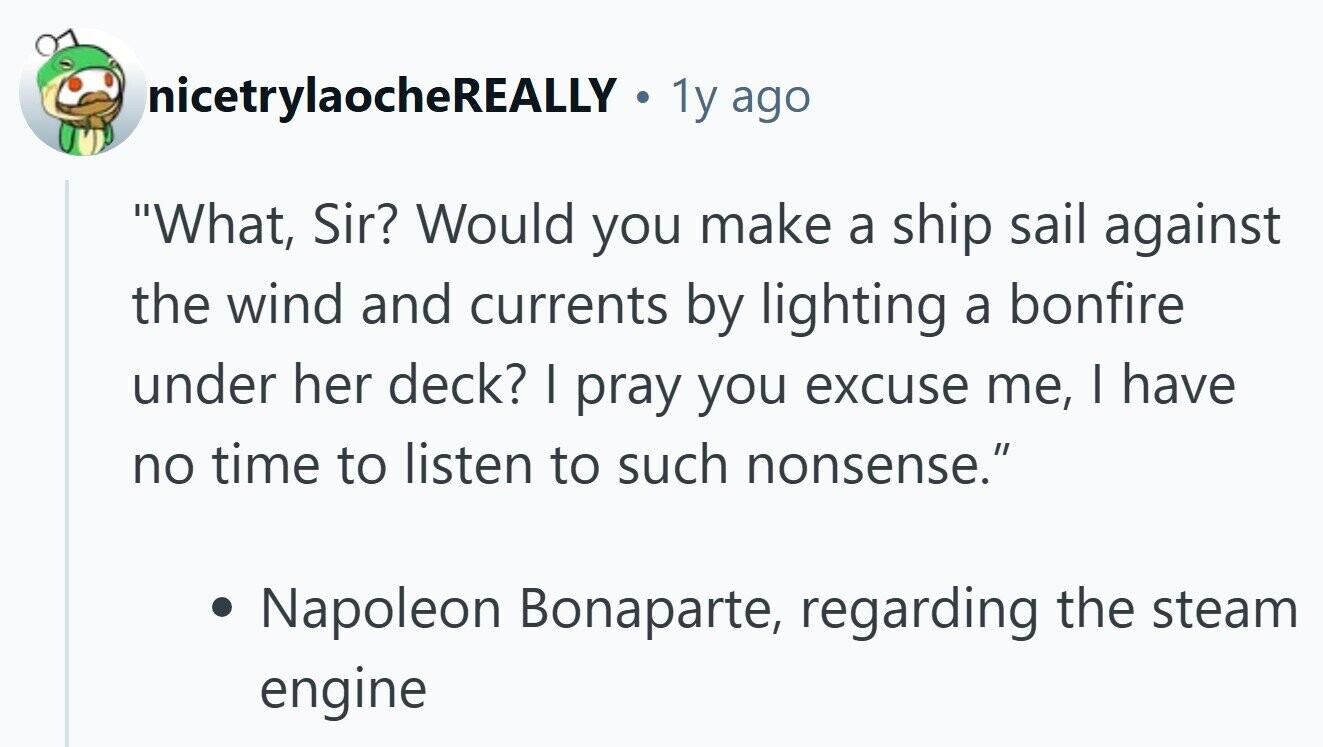 nicetrylaocheREALLY . 1y ago What, Sir? Would you make a ship sail against the wind and currents by lighting a bonfire under her deck? I pray you excuse me, I have no time to listen to such nonsense. Napoleon Bonaparte, regarding the steam engine