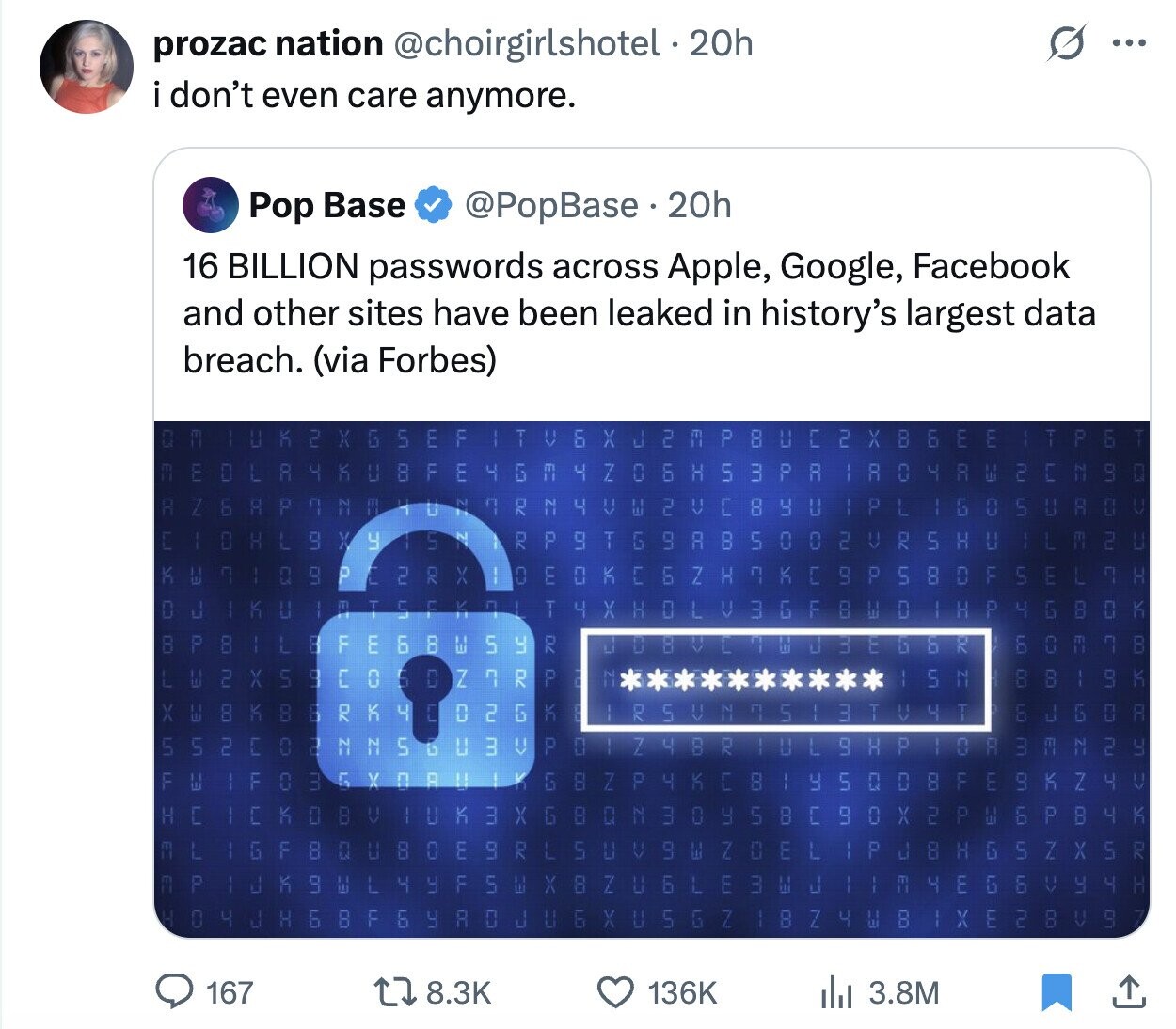 prozac nation @choirgirlshotel. 20h ... i don't even care anymore. @PopBase 20h Pop Base 16 BILLION passwords across Apple, Google, Facebook and other sites have been leaked in history's largest data breach. (via Forbes) T К 100 2 F P H LE Y C 2 X 8 F F 6 X 5 X c H G V E E 2 ل E G E R Ш NV I 4 8 F E 4 4 Z 0 6 5 3 P R K 4 A + H R 0 C LB D ru 1 H Z P a Z 2 T R