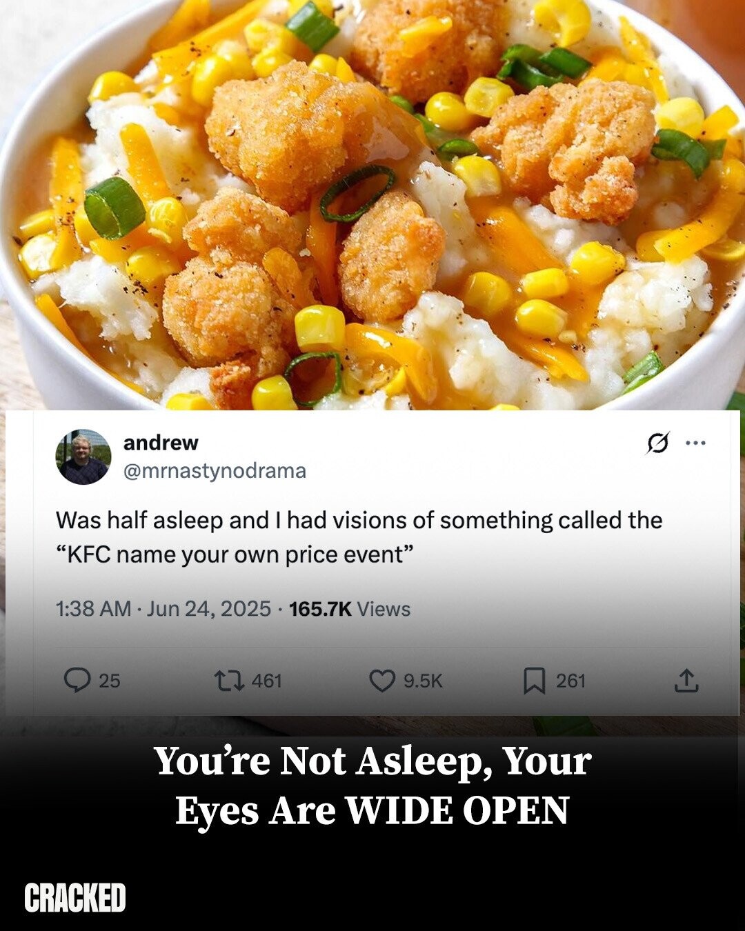 andrew G ... @mrnastynodrama Was half asleep and I had visions of something called the KFC name your own price event 1:38 AM Jun 24, 2025 165.7K Views 25 461 9.5K 261 You're Not Asleep, Your Eyes Are WIDE OPEN CRACKED