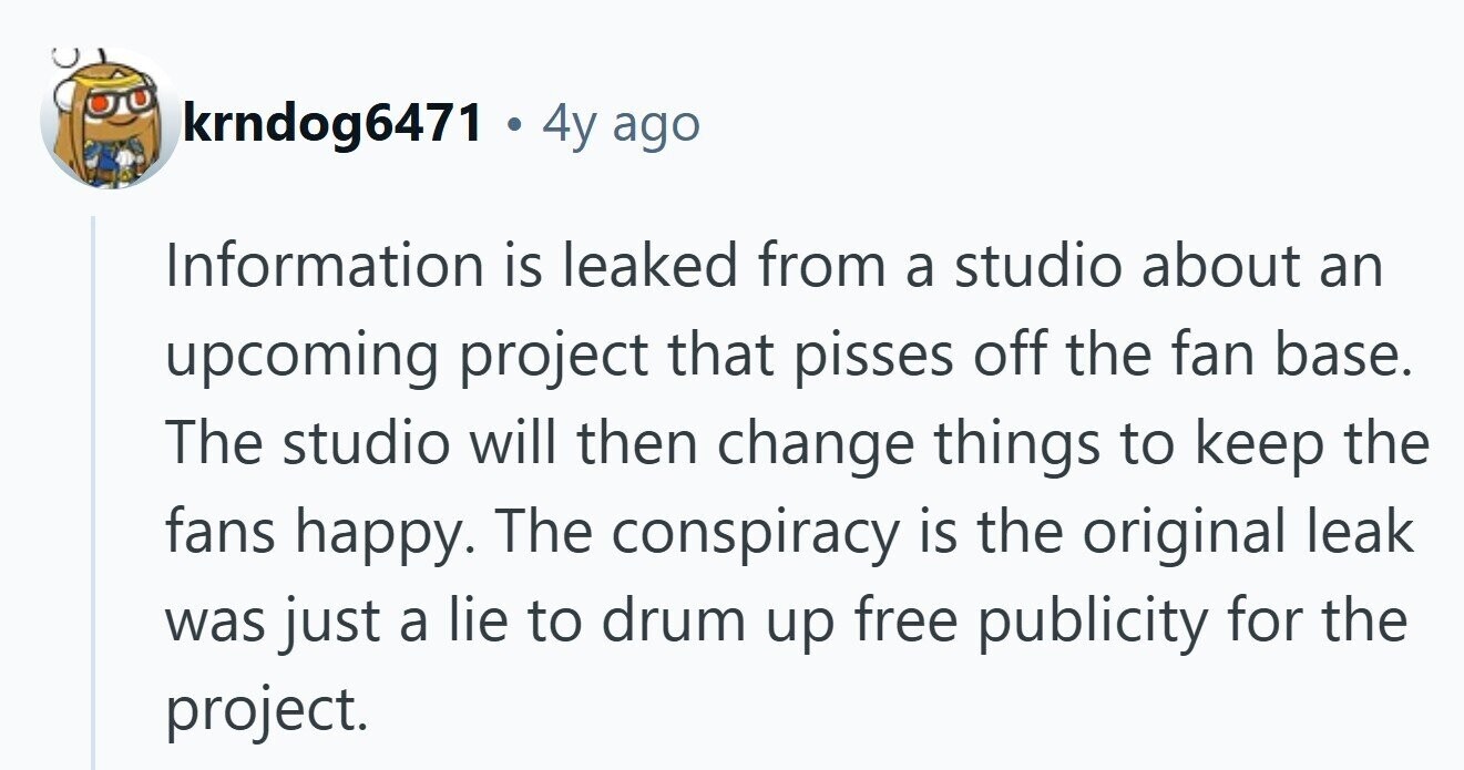 krndog6471 . 4y ago Information is leaked from a studio about an upcoming project that pisses off the fan base. The studio will then change things to keep the fans happy. The conspiracy is the original leak was just a lie to drum up free publicity for the project. 