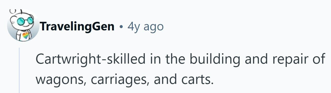 TravelingGen . 4y ago Cartwright-skilled in the building and repair of wagons, carriages, and carts. 