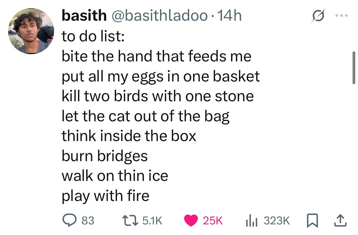 basith @basithladoo. 14h to do list: bite the hand that feeds me put all my eggs in one basket kill two birds with one stone let the cat out of the bag think inside the box burn bridges walk on thin ice play with fire 83 5.1K 25K 323K 