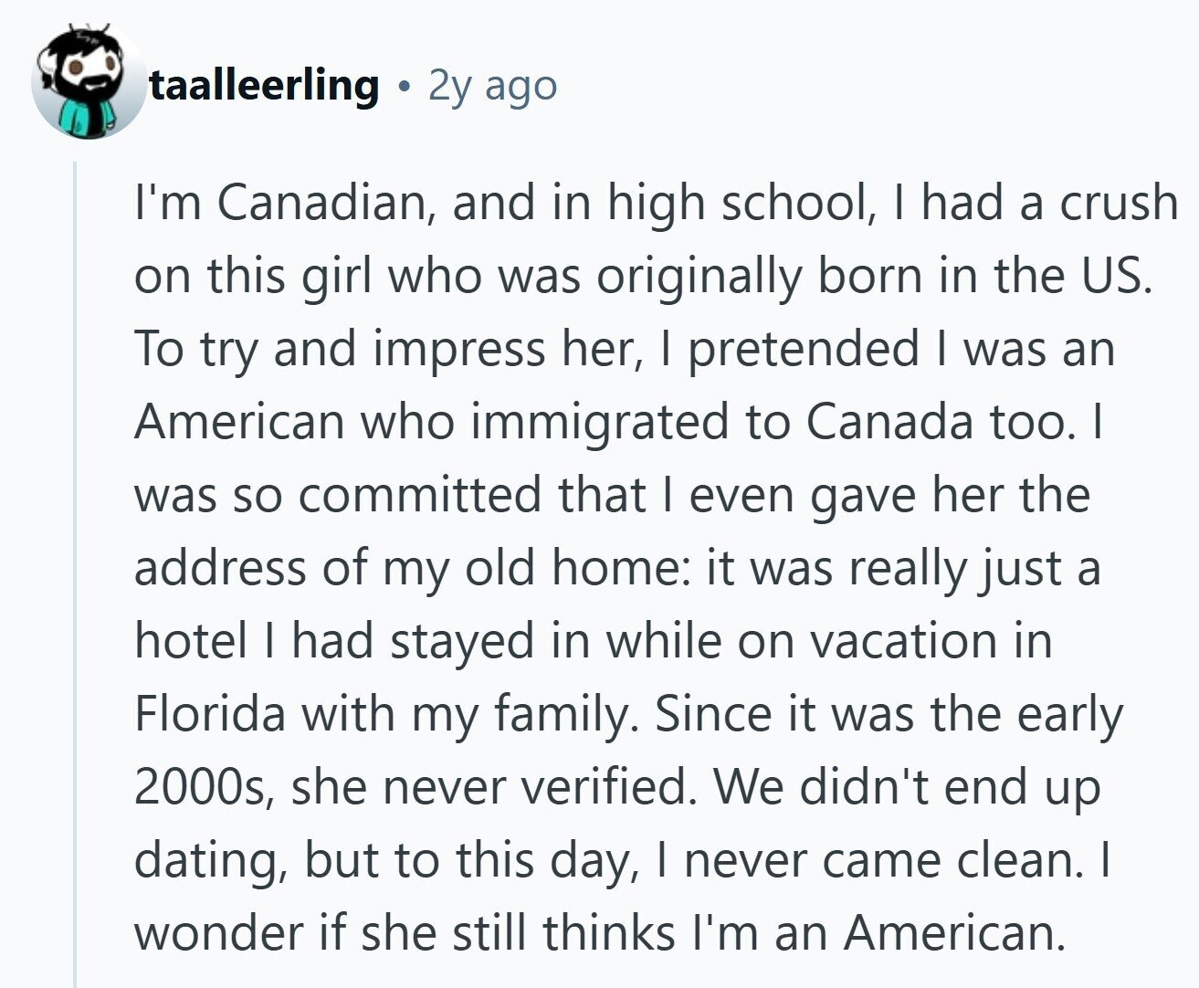 taalleerling 2y ago I'm Canadian, and in high school, | had a crush on this girl who was originally born in the US. To try and impress her, I pretended I was an American who immigrated to Canada too. I was so committed that I even gave her the address of my old home: it was really just a hotel I had stayed in while on vacation in Florida with my family. Since it was the early 2000s, she never verified. We didn't end up dating, but to this day, I never came clean. I wonder if she still thinks 