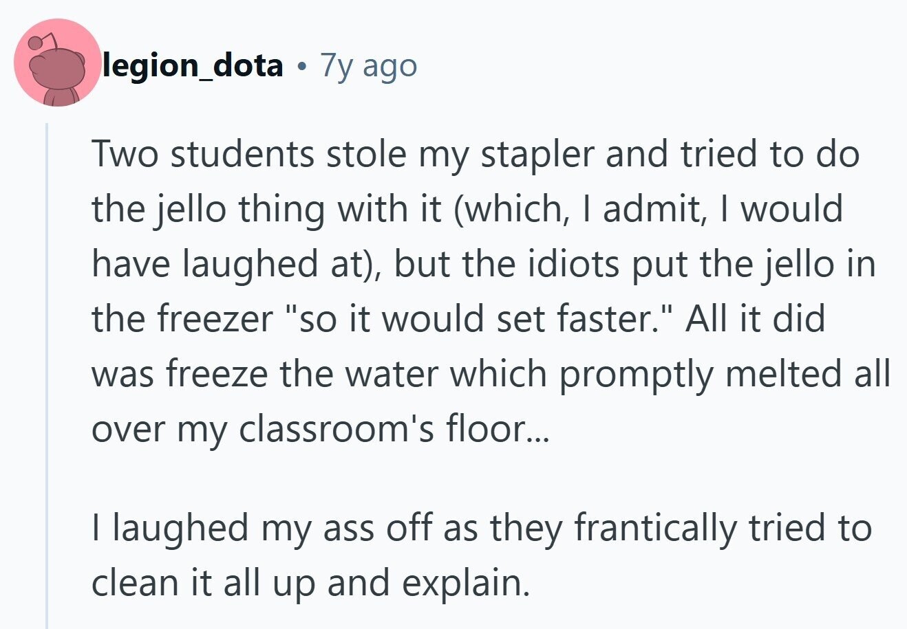 legion_dota . 7y ago Two students stole my stapler and tried to do the jello thing with it (which, I admit, I would have laughed at), but the idiots put the jello in the freezer so it would set faster. All it did was freeze the water which promptly melted all over my classroom's floor... | laughed my ass off as they frantically tried to clean it all up and explain. 