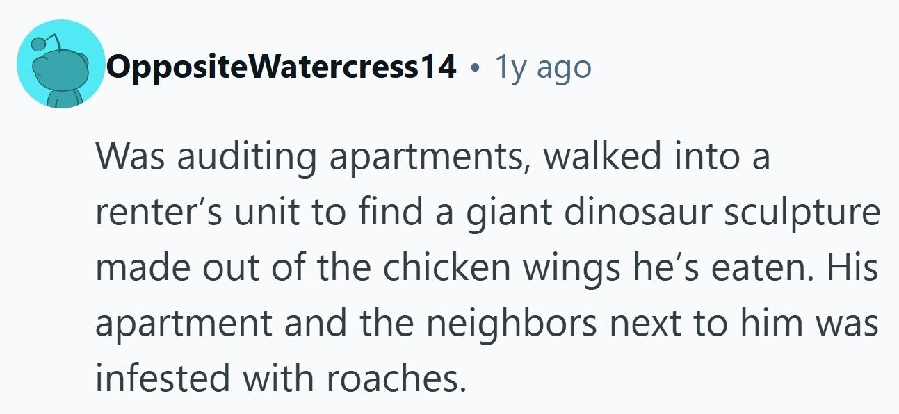 OppositeWatercress14 . 1y ago Was auditing apartments, walked into a renter's unit to find a giant dinosaur sculpture made out of the chicken wings he's eaten. His apartment and the neighbors next to him was infested with roaches. 