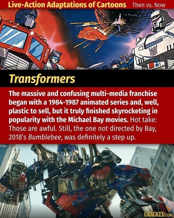 Live-Action Adaptations of Cartoons Then vs. Now Transformers The massive and confusing multi-media franchise began with a 1984-1987 animated series and, well, plastic to sell, but it truly finished skyrocketing in popularity with the Michael Bay movies. Hot take: Those are awful. Still, the one not directed by Bay, 2018's Bumblebee, was definitely a step up. CRACKED.COM
