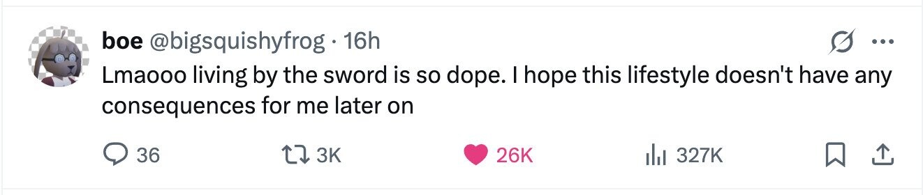 boe @bigsquishyfrog 16h ... Lmaooo living by the sword is so dope. I hope this lifestyle doesn't have any consequences for me later on 36 3K 26K 327K