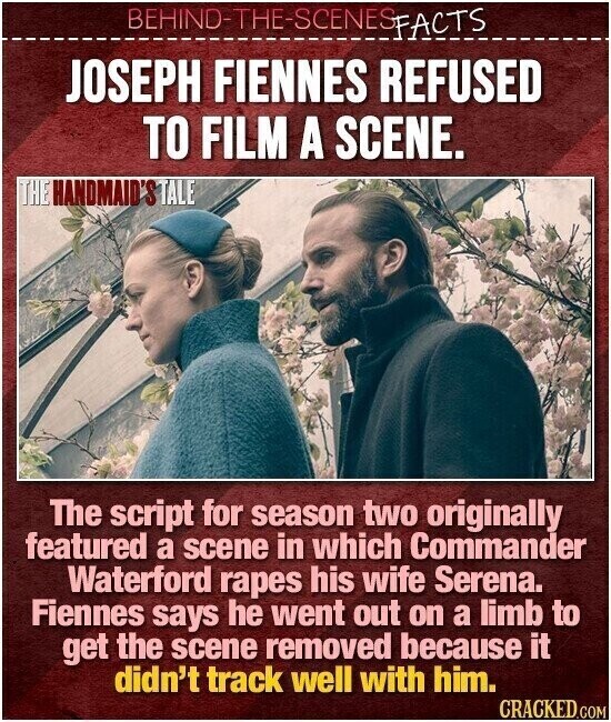 BEHIND-THE-SCENES FACTS JOSEPH FIENNES REFUSED TO FILM A SCENE. THE HANDMAID'S TALE The script for season two originally featured a scene in which Commander Waterford rapes his wife Serena. Fiennes says he went out on a limb to get the scene removed because it didn't track well with him. CRACKED.COM