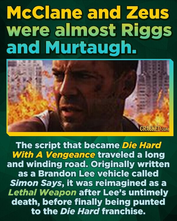 McClane and Zeus were almost Riggs and Murtaugh. CRACKEDC The script that became Die Hard With A Vengeance traveled a long and winding road. Originally written as a Brandon Lee vehicle called Simon Says, it was reimagined as a Lethal Weapon after Lee's untimely death, before finally being punted to