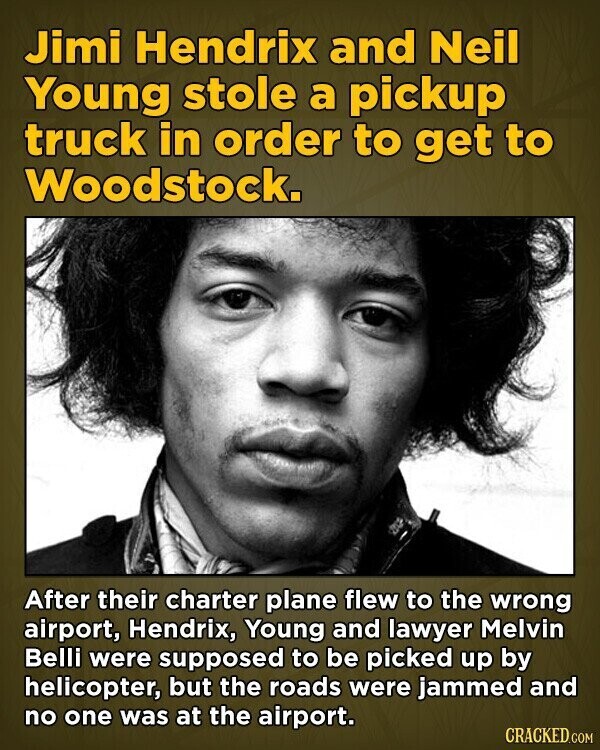 Jimi Hendrix and Neil Young stole a pickup truck in order to get to Woodstock. After their charter plane flew to the wrong airport, Hendrix, Young and lawyer Melvin Belli were supposed to be picked up by helicopter, but the roads were jammed and no one was at the airport. CRACKED.COM