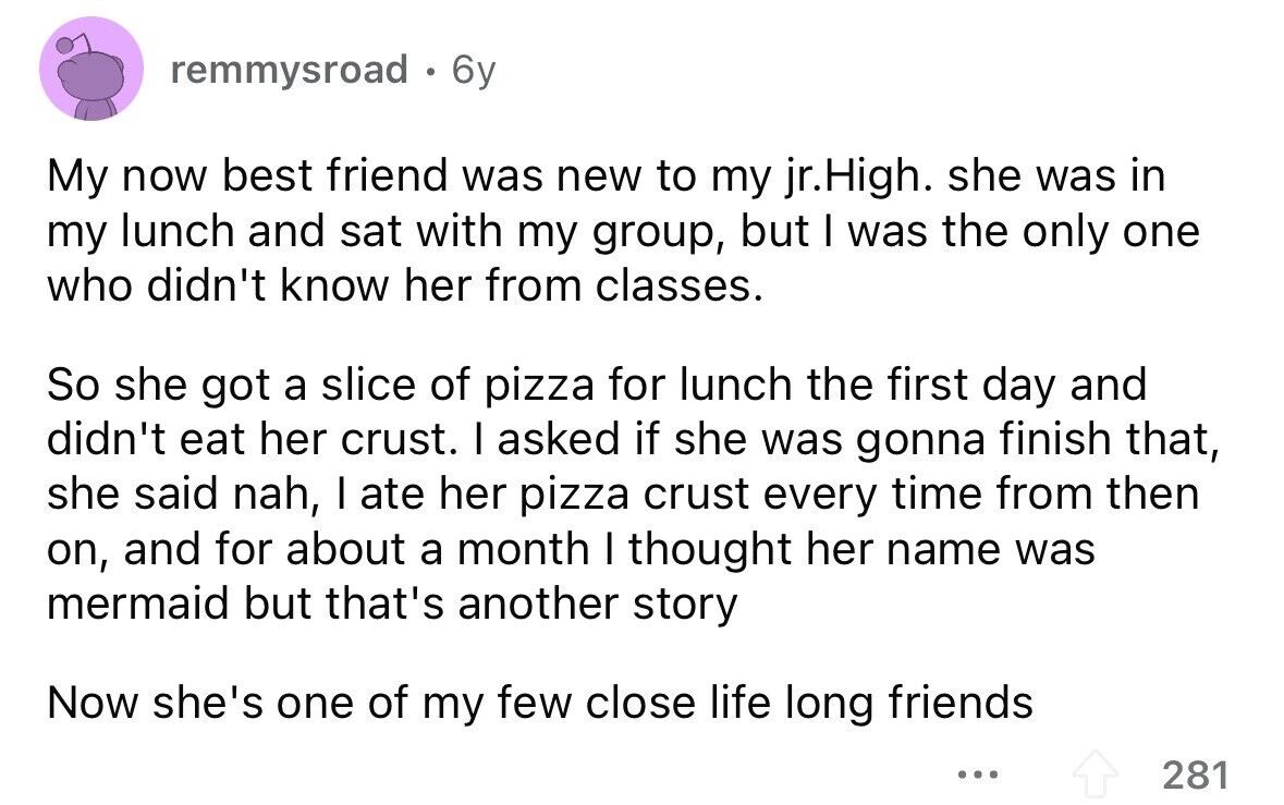 remmysroad . 6y My now best friend was new to my jr.High. she was in my lunch and sat with my group, but I was the only one who didn't know her from classes. So she got a slice of pizza for lunch the first day and didn't eat her crust. I asked if she was gonna finish that, she said nah, I ate her pizza crust every time from then on, and for about a month I thought her name was mermaid but that's another story Now she's one of my few close life long friends ... 281