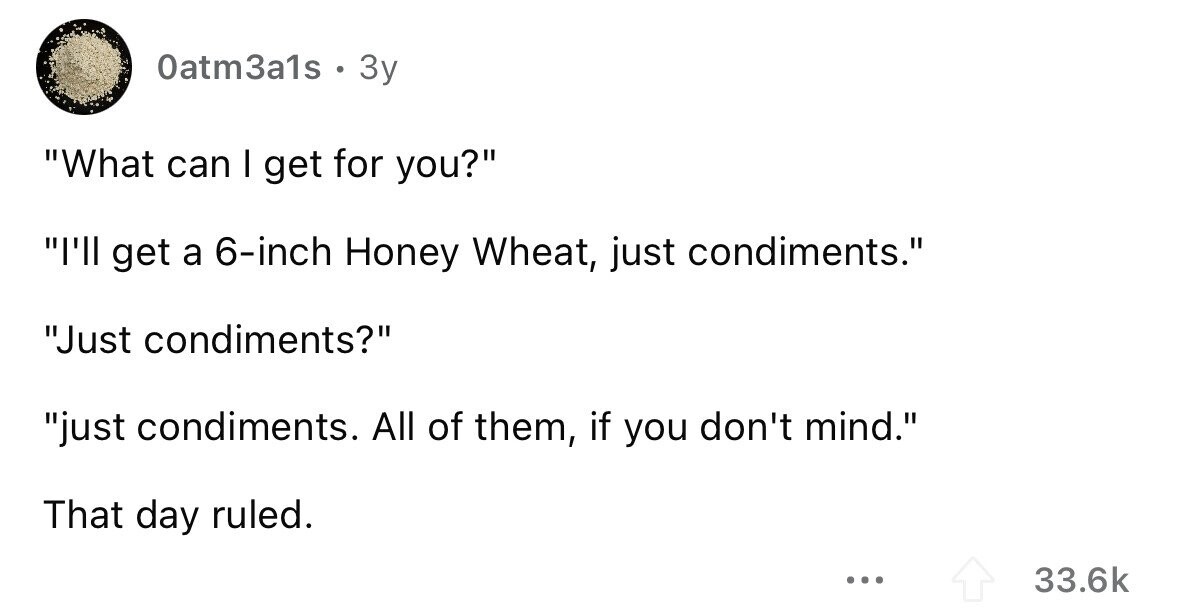 Oatm3a1s . 3y What can I get for you? I'll get a 6-inch Honey Wheat, just condiments. Just condiments? just condiments. All of them, if you don't mind. That day ruled. ... 33.6k