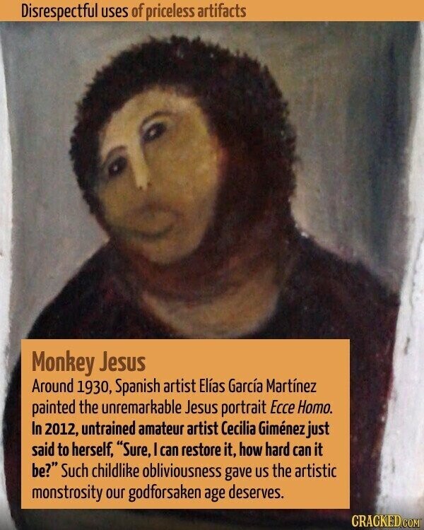 Disrespectful uses of priceless artifacts Monkey Jesus Around 1930, Spanish artist Elías García Martínez painted the unremarkable Jesus portrait Ecce Homo. In 2012, untrained amateur artist Cecilia Giménez just said to herself, Sure, I can restore it, how hard can it be? Such childlike obliviousness gave US the artistic monstrosity our godforsaken age deserves. CRACKED.COM