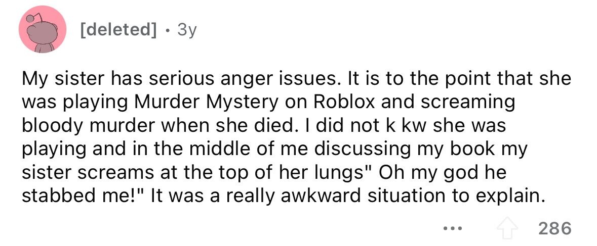 . 3y My sister has serious anger issues. It is to the point that she was playing Murder Mystery on Roblox and screaming bloody murder when she died. I did not k kw she was playing and in the middle of me discussing my book my sister screams at the top of her lungs Oh my god he stabbed me! It was a really awkward situation to explain. ... 286