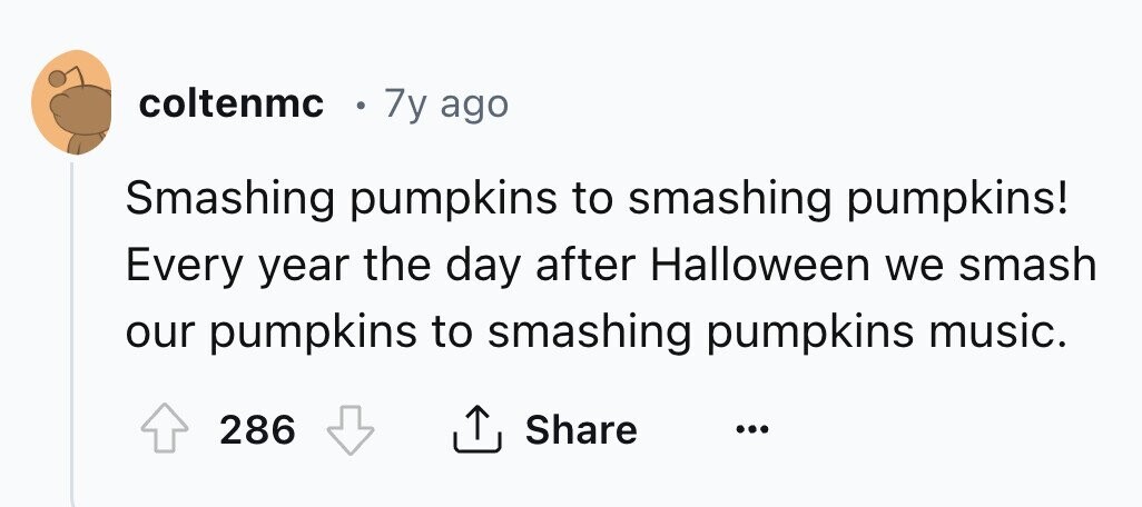 coltenmc . 7y ago Smashing pumpkins to smashing pumpkins! Every year the day after Halloween we smash our pumpkins to smashing pumpkins music. 286 Share ...