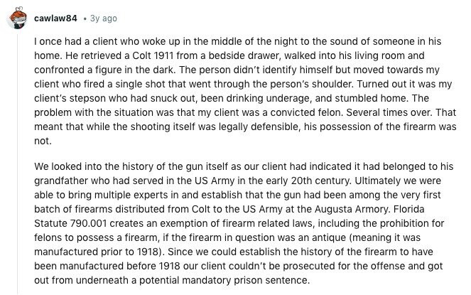cawlaw84 Зу ago I once had a client who woke up in the middle of the night to the sound of someone in his home. Не retrieved a Colt 1911 from a bedside drawer, walked into his living room and confronted a figure in the dark. The person didn't identify himself but moved towards my client who fired a single shot that went through the person's shoulder. Turned out it was my client's stepson who had snuck out, been drinking underage, and stumbled home. The problem with the situation was that my client was a convicted felon. Several times over. 
