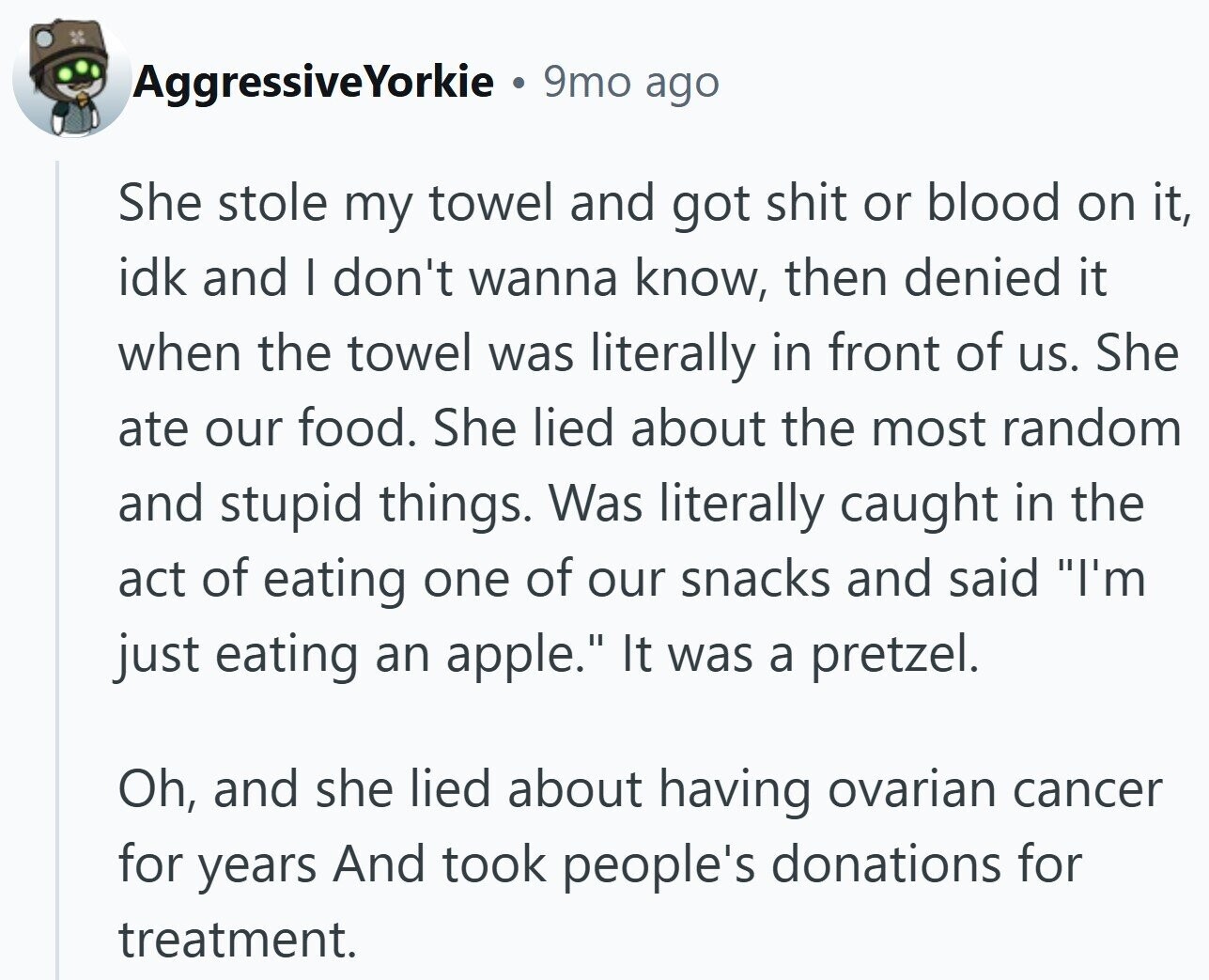 AggressiveYorkie 9mo ago She stole my towel and got shit or blood on it, idk and I don't wanna know, then denied it when the towel was literally in front of us. She ate our food. She lied about the most random and stupid things. Was literally caught in the act of eating one of our snacks and said I'm just eating an apple. It was a pretzel. Oh, and she lied about having ovarian cancer for years And took people's donations for treatment.