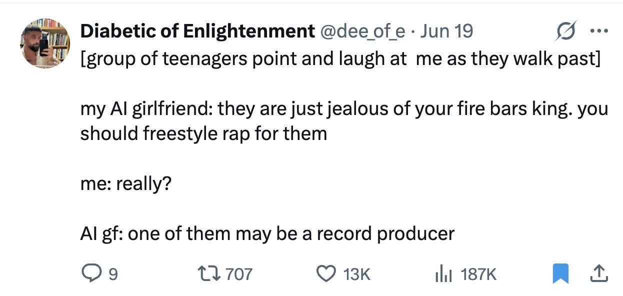 Diabetic of Enlightenment @dee_of_e . Jun 19 ... my Al girlfriend: they are just jealous of your fire bars king. you should freestyle rap for them me: really? Al gf: one of them may be a record producer 9 707 13K 187K