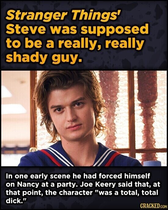 Stranger Things' Steve was supposed to be a really, really shady guy. In one early scene he had forced himself on Nancy at a party. Joe Keery said that, at that point, the character was a total, total dick. CRACKED.COM