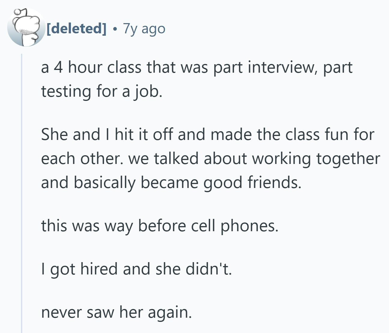 7y ago a 4 hour class that was part interview, part testing for a job. She and I hit it off and made the class fun for each other. we talked about working together and basically became good friends. this was way before cell phones. | got hired and she didn't. never saw her again.