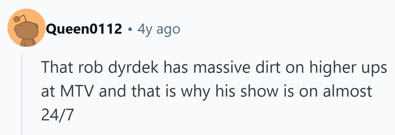 Queen0112 . 4y ago That rob dyrdek has massive dirt on higher ups at MTV and that is why his show is on almost 24/7 