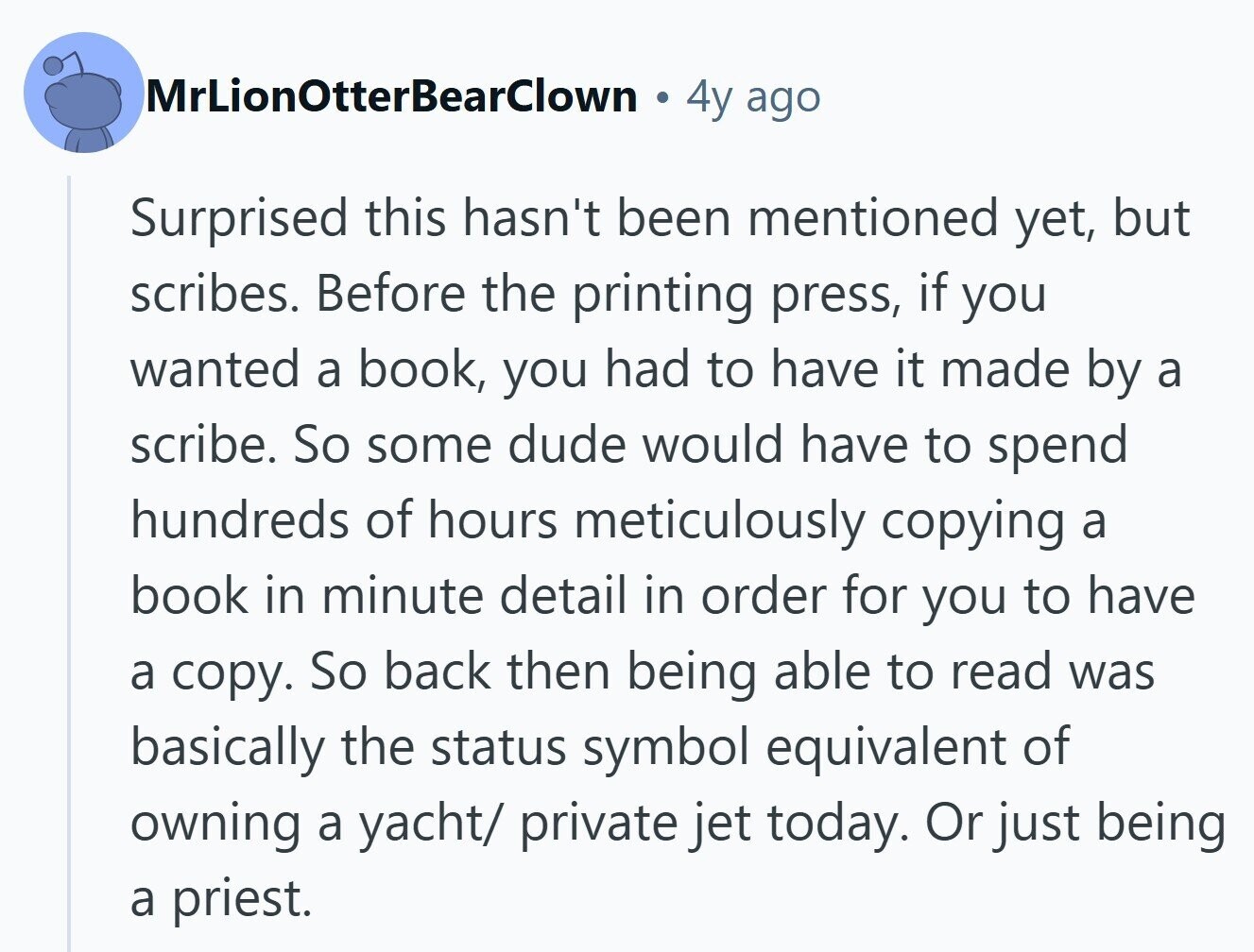 MrLionOtterBearClown 4y ago Surprised this hasn't been mentioned yet, but scribes. Before the printing press, if you wanted a book, you had to have it made by a scribe. So some dude would have to spend hundreds of hours meticulously copying a book in minute detail in order for you to have a copy. So back then being able to read was basically the status symbol equivalent of owning a yacht/ private jet today. Or just being a priest. 