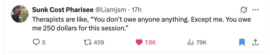 Sunk Cost Pharisee @Liamjsm 17h ... Therapists are like, You don't owe anyone anything. Except me. You owe me 250 dollars for this session. 5 459 7.8K 79K 