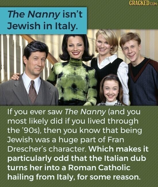 CRACKED.COM The Nanny isn't Jewish in Italy. If you ever saw The Nanny (and you most likely did if you lived through the '90s), then you know that being Jewish was a huge part of Fran Drescher's character. Which makes it particularly odd that the Italian dub turns her into a Roman Catholic hailing from Italy, for some reason.