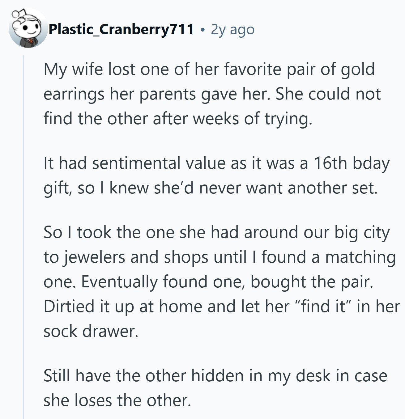 Plastic_Cranberry711 2y ago My wife lost one of her favorite pair of gold earrings her parents gave her. She could not find the other after weeks of trying. It had sentimental value as it was a 16th bday gift, so I knew she'd never want another set. So I took the one she had around our big city to jewelers and shops until I found a matching one. Eventually found one, bought the pair. Dirtied it up at home and let her find it in her sock drawer. Still have the other hidden in my desk in case she loses 