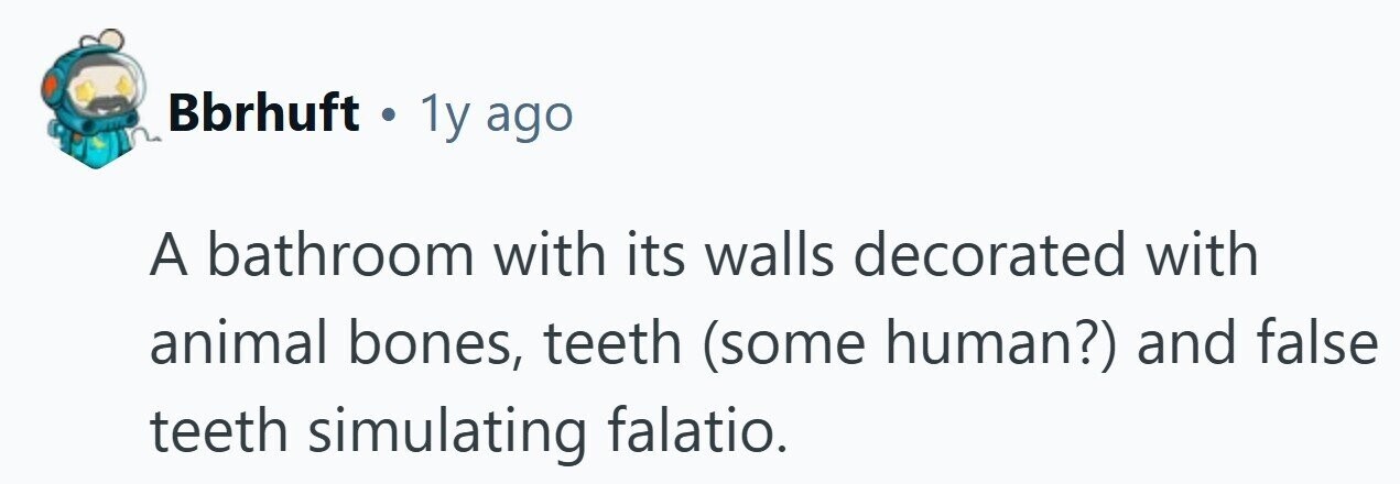 Bbrhuft . 1y ago A bathroom with its walls decorated with animal bones, teeth (some human?) and false teeth simulating falatio. 