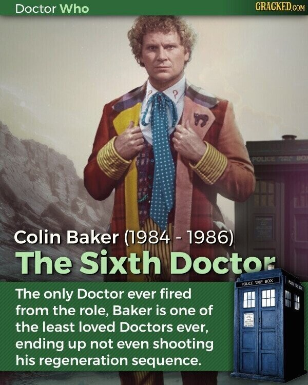 CRACKED.COM Doctor Who ? POLICE 24 800 Colin Baker (1984 - 1986) The Sixth Doctor YOURS TO POLICE 200 BOX The only Doctor ever fired from the role, Baker is one of the least loved Doctors ever, and ending up not even shooting his regeneration sequence.