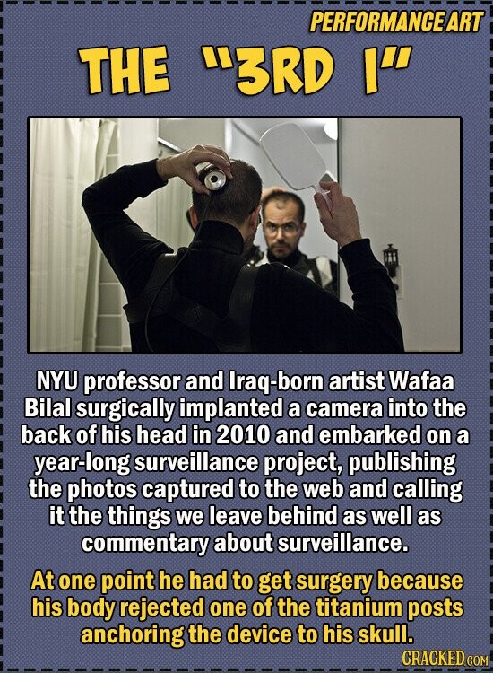 PERFORMANCE ART THE 3RD I NYU professor and Iraq-bor artist Wafaa Bilal surgically implanted a camera into the back of his head in 2010 and embarked on a year-long surveillance project, publishing the photos captured to the web and calling it the things we leave behind as well as commentary about surveillance. At one point he had to get surgery because his body rejected one of the titanium posts anchoring the device to his skull. CRACKED.COM