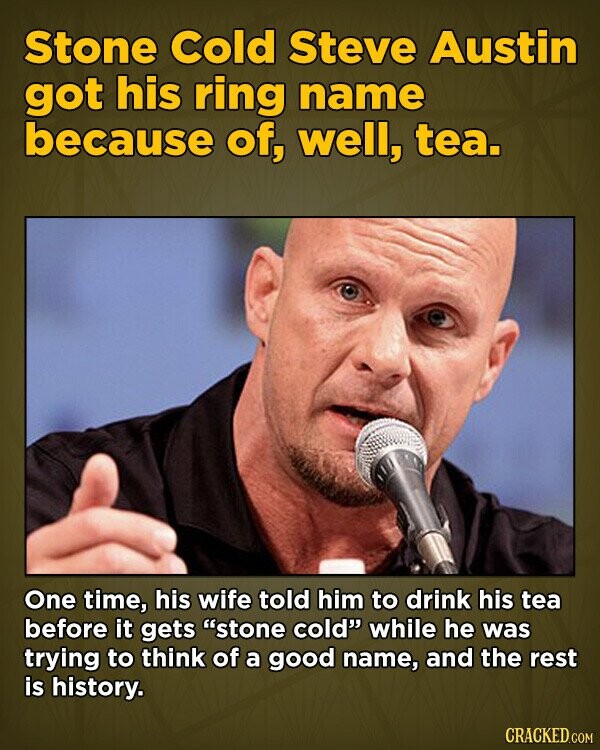 Stone Cold Steve Austin got his ring name because of, well, tea. One time, his wife told him to drink his tea before it gets stone cold while he was trying to think of a good name, and the rest is history. CRACKED.COM