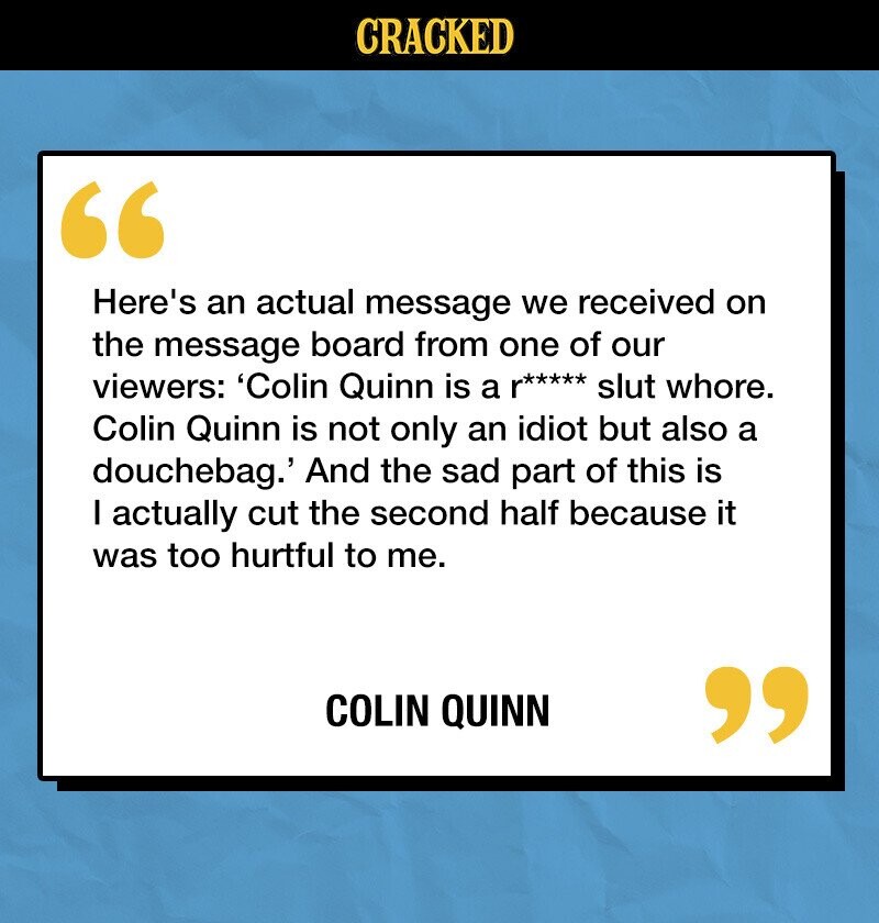 CRACKED Here's an actual message we received on the message board from one of our viewers: 'Colin Quinn is a p***** slut whore. Colin Quinn is not only an idiot but also a douchebag.' And the sad part of this is I actually cut the second half because it was too hurtful to me. COLIN QUINN 
