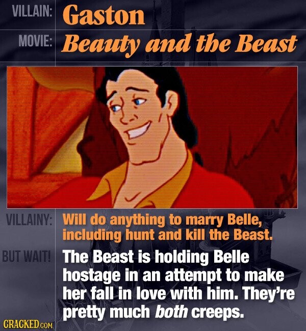 VILLAIN: Gaston MOVIE: Beauty and the Beast VILLAINY: Will do anything to marry Belle, including hunt and kill the Beast. BUT WAIT! The Beast is holding Belle hostage in an attempt to make her fall in love with him. They're pretty much both creeps. CRACKED.COM