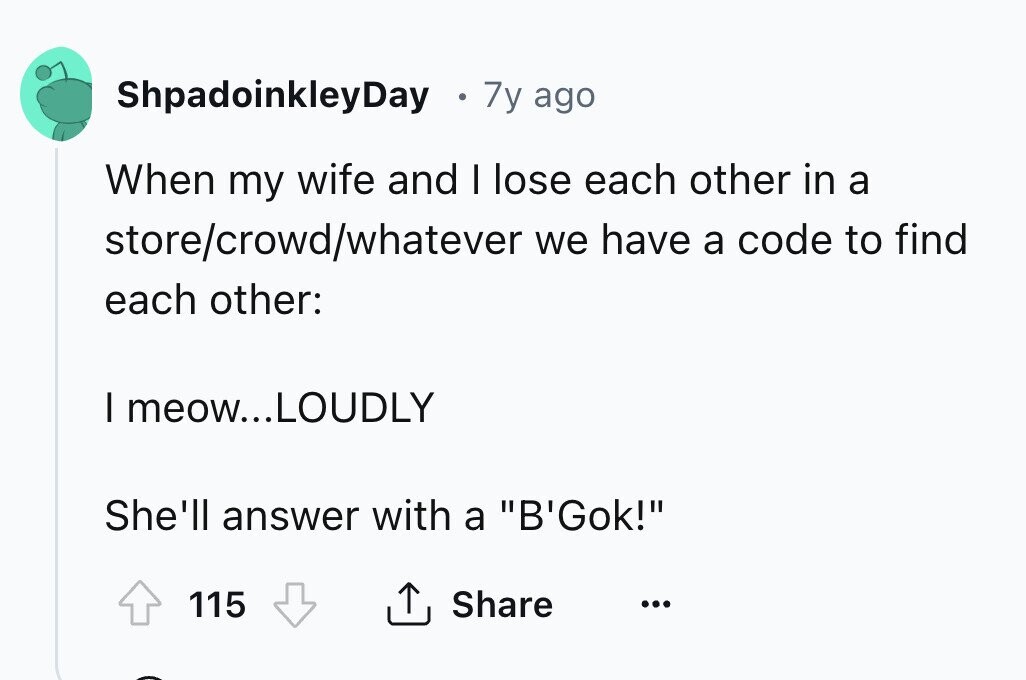 ShpadoinkleyDay 7y ago When my wife and I lose each other in a store/crowd/whatever we have a code to find each other: I meow...LOUDLY She'll answer with a B'Gok! 115 Share ...