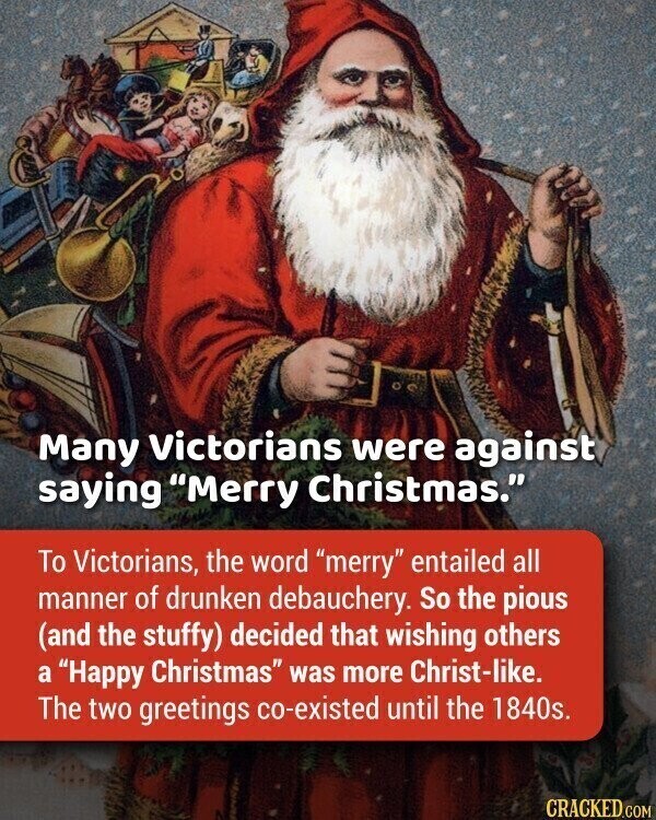 Many Victorians were against saying Merry Christmas. To Victorians, the word merry entailed all manner of drunken debauchery. So the pious (and the stuffy) decided that wishing others a Happy Christmas was more Christ-like. The two greetings co-existed until the 1840s. CRACKED.COM