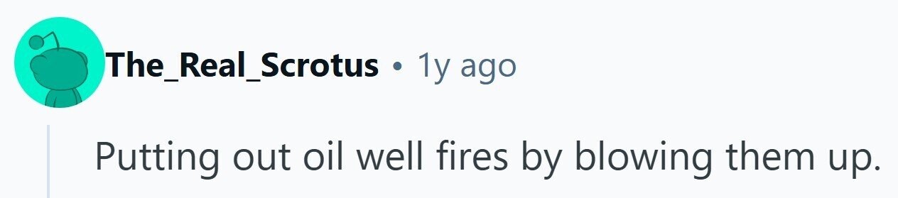 The_Real_Scrotus . 1y ago Putting out oil well fires by blowing them up.