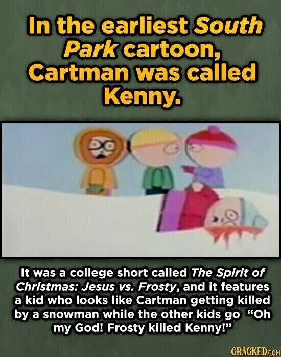 In the earliest South Park cartoon, Cartman was called Kenny. It was a college short called The Spirit of Christmas: Jesus vs. Frosty, and it features a kid who looks like Cartman getting killed by a snowman while the other kids go Oh my God! Frosty killed Kenny! CRACKED.COM