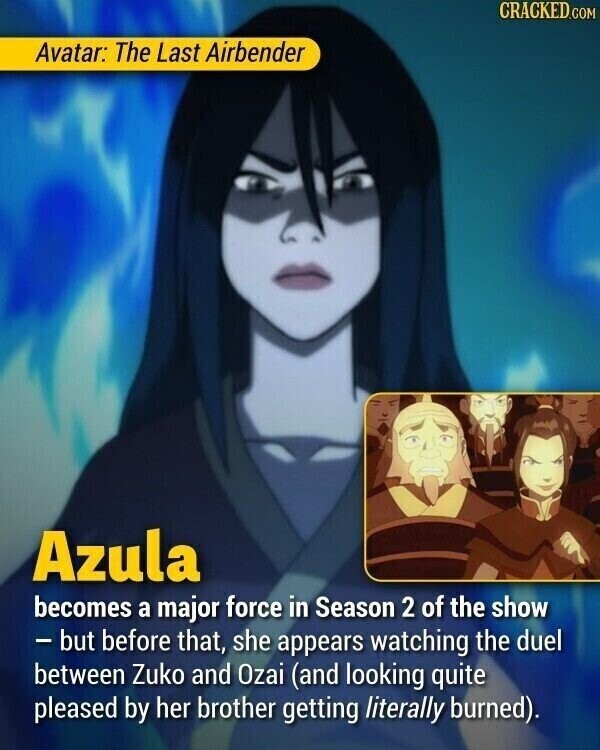CRACKED.COM Avatar: The Last Airbender Azula becomes a major force in Season 2 of the show - but before that, she appears watching the duel between Zuko and Ozai (and looking quite pleased by her brother getting literally burned).
