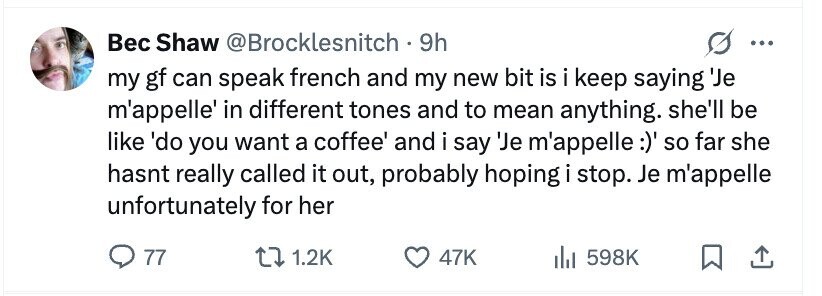 Вес Shaw @Brocklesnitch . 9h my gf can speak french and my new bit is i keep saying 'Je m'appelle' in different tones and to mean anything. she'll be like 'do you want a coffee' and i say 'Je m'appelle :)' so far she hasnt really called it out, probably hoping i stop. Je m'appelle unfortunately for her 77 1.2K 47K 598K