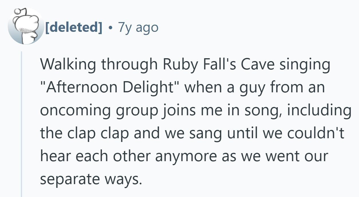 . 7y ago Walking through Ruby Fall's Cave singing Afternoon Delight when a guy from an oncoming group joins me in song, including the clap clap and we sang until we couldn't hear each other anymore as we went our separate ways.