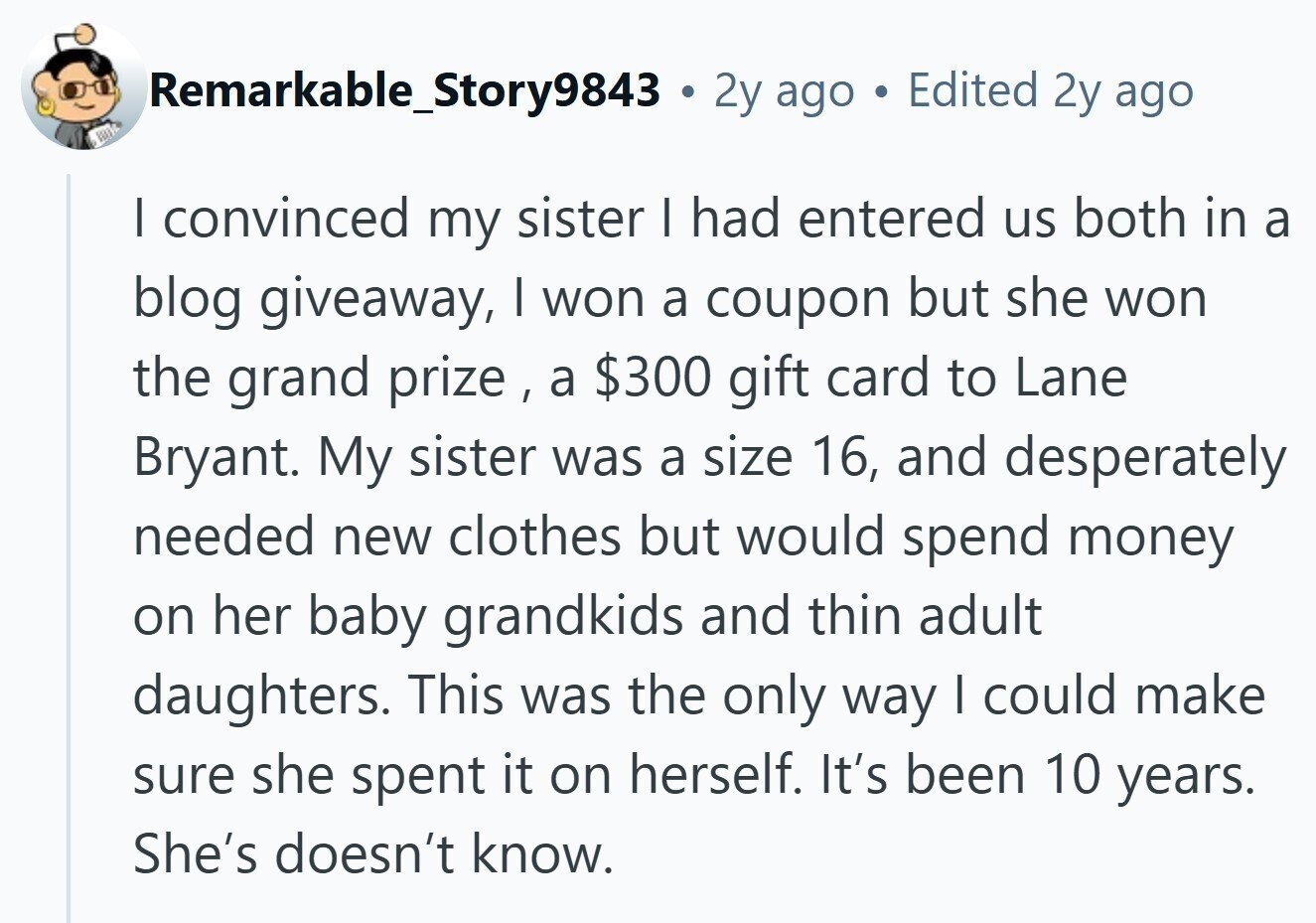 Remarkable_Story9843 . 2y ago Edited 2y ago I convinced my sister I had entered us both in a blog giveaway, I won a coupon but she won the grand prize , a $300 gift card to Lane Bryant. My sister was a size 16, and desperately needed new clothes but would spend money on her baby grandkids and thin adult daughters. This was the only way I could make sure she spent it on herself. It's been 10 years. She's doesn't know. 
