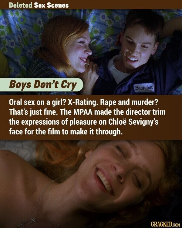 Deleted Sex Scenes Boys Don't Cry Brandon Oral sex on a girl? X-Rating. Rape and murder? That's just fine. The MPAA made the director trim the expressions of pleasure on Chloë Sevigny's face for the film to make it through. CRACKED.COM